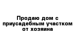 Продаю дом с приусадебным участком от хозяина